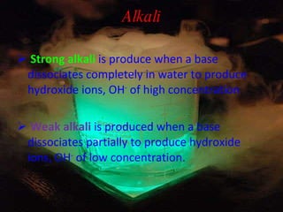 Alkali Strong alkali   is produce when a base dissociates completely in water to produce hydroxide ions, OH -  of high concentration Weak alkali   is produced when a base dissociates partially to produce hydroxide ions, OH -  of low concentration. 