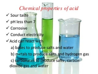 Chemical properties of acid Sour taste pH less than 7 Corrosive Conduct electricity Acid can react with a) bases to produce salts and water b) metals to produce salts and hydrogen gas c) carbonates to produce salts , carbon  dioxide gas and water 