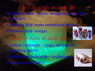 Uses of acids in daily life Sulphuric acid – paints, detegents, polymers, fertilisers Carbonic acid- make carbonated drinks Ethanoic acid- vinegar Uses of base in daily life Sodium hydroxide – soaps, detergents, bleaching agents Magnesium hydroxide – toothpaste Ammonia- fertilisers 
