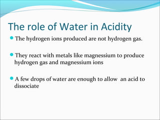 The role of Water in Acidity
The hydrogen ions produced are not hydrogen gas.
They react with metals like magnessium to produce
hydrogen gas and magnessium ions
A few drops of water are enough to allow an acid to
dissociate
 