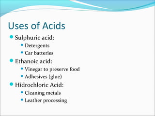Uses of Acids
Sulphuric acid:
 Detergents
 Car batteries
Ethanoic acid:
 Vinegar to preserve food
 Adhesives (glue)
Hidrochloric Acid:
 Cleaning metals
 Leather processing
 