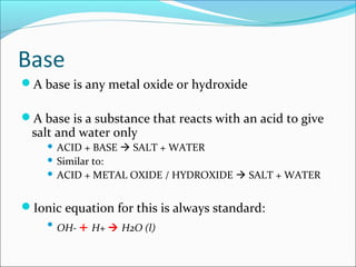 Base
A base is any metal oxide or hydroxide
A base is a substance that reacts with an acid to give
salt and water only
 ACID + BASE  SALT + WATER
 Similar to:
 ACID + METAL OXIDE / HYDROXIDE  SALT + WATER
Ionic equation for this is always standard:

OH- + H+  H2O (l)
 