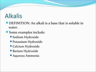 Alkalis
DEFINITION: An alkali is a base that is soluble in
water.
Some examples include:
Sodium Hydroxide
Potassium Hydroxide
Calcium Hydroxide
Barium Hydroxide
Aqueous Ammonia
 