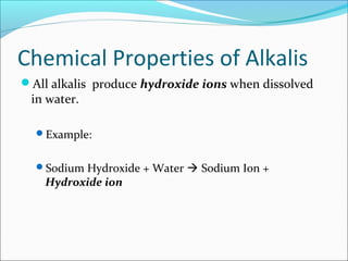 Chemical Properties of Alkalis
All alkalis produce hydroxide ions when dissolved
in water.
Example:
Sodium Hydroxide + Water  Sodium Ion +
Hydroxide ion
 