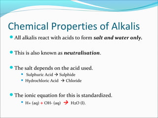 Chemical Properties of Alkalis
All alkalis react with acids to form salt and water only.
This is also known as neutralisation.
The salt depends on the acid used.
 Sulphuric Acid  Sulphide
 Hydrochloric Acid  Chloride
The ionic equation for this is standardized.
 H+ (aq) + OH- (aq)  H2O (l).
 