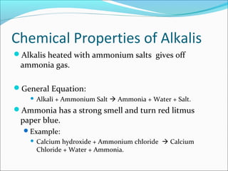 Chemical Properties of Alkalis
Alkalis heated with ammonium salts gives off
ammonia gas.
General Equation:
 Alkali + Ammonium Salt  Ammonia + Water + Salt.
Ammonia has a strong smell and turn red litmus
paper blue.
Example:
 Calcium hydroxide + Ammonium chloride  Calcium
Chloride + Water + Ammonia.
 