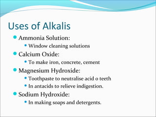 Uses of Alkalis
Ammonia Solution:
Window cleaning solutions
Calcium Oxide:
To make iron, concrete, cement
Magnesium Hydroxide:
Toothpaste to neutralise acid o teeth
In antacids to relieve indigestion.
Sodium Hydroxide:
In making soaps and detergents.
 