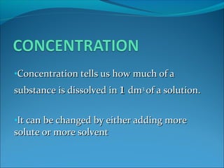 •Concentration tells us how much of aConcentration tells us how much of a
substance is dissolved insubstance is dissolved in 11 dmdm33
of a solution.of a solution.
•It can be changed by either adding moreIt can be changed by either adding more
solute or more solventsolute or more solvent
 
