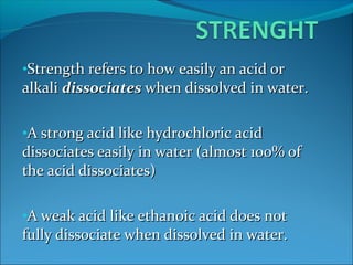 •Strength refers to how easily an acid orStrength refers to how easily an acid or
alkalialkali dissociatesdissociates when dissolved in water.when dissolved in water.
•A strong acid like hydrochloric acidA strong acid like hydrochloric acid
dissociates easily in water (almost 100% ofdissociates easily in water (almost 100% of
the acid dissociates)the acid dissociates)
•A weak acid like ethanoic acid does notA weak acid like ethanoic acid does not
fully dissociate when dissolved in water.fully dissociate when dissolved in water.
 