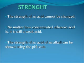 • The strength of an acid cannot be changed.The strength of an acid cannot be changed.
• No matter how concentrated ethanoic acidNo matter how concentrated ethanoic acid
is, it is still a weak acid.is, it is still a weak acid.
• The strength of an acid of an alkali can beThe strength of an acid of an alkali can be
shown using the pH scale.shown using the pH scale.
 