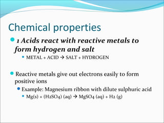 Chemical properties
1 Acids react with reactive metals to
form hydrogen and salt
 METAL + ACID  SALT + HYDROGEN
Reactive metals give out electrons easily to form
positive ions
Example: Magnesium ribbon with dilute sulphuric acid
 Mg(s) + (H2SO4) (aq)  MgSO4 (aq) + H2 (g)
 