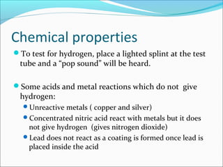 Chemical properties
To test for hydrogen, place a lighted splint at the test
tube and a “pop sound” will be heard.
Some acids and metal reactions which do not give
hydrogen:
Unreactive metals ( copper and silver)
Concentrated nitric acid react with metals but it does
not give hydrogen (gives nitrogen dioxide)
Lead does not react as a coating is formed once lead is
placed inside the acid
 