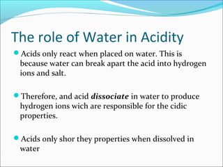The role of Water in Acidity
Acids only react when placed on water. This is
because water can break apart the acid into hydrogen
ions and salt.
Therefore, and acid dissociate in water to produce
hydrogen ions wich are responsible for the cidic
properties.
Acids only shor they properties when dissolved in
water
 