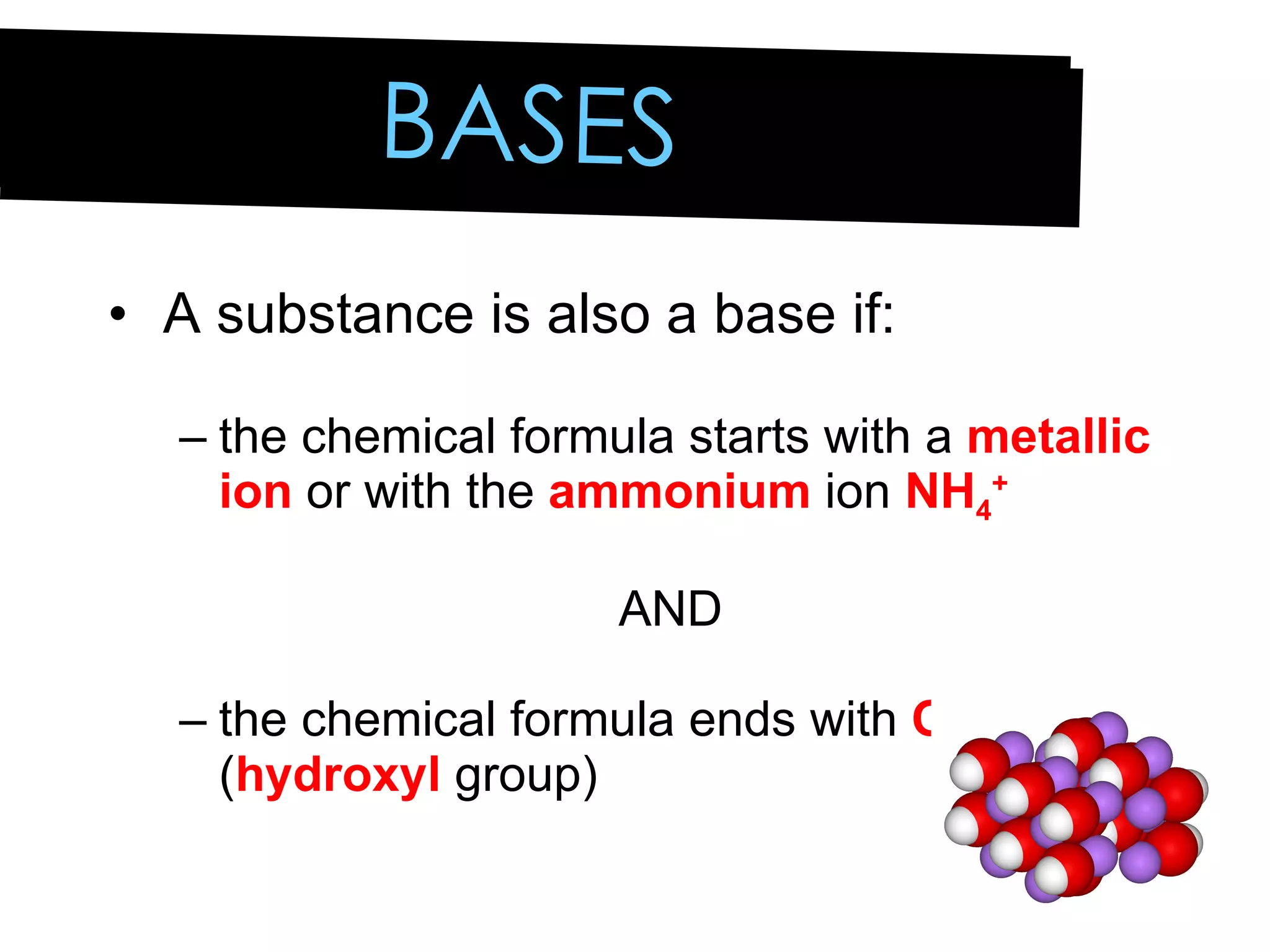 A substance is also a base if: the chemical formula starts with a  metallic ion  or with the  ammonium  ion  NH 4 +   AND the chemical formula ends with  OH  ( hydroxyl  group) BASES 
