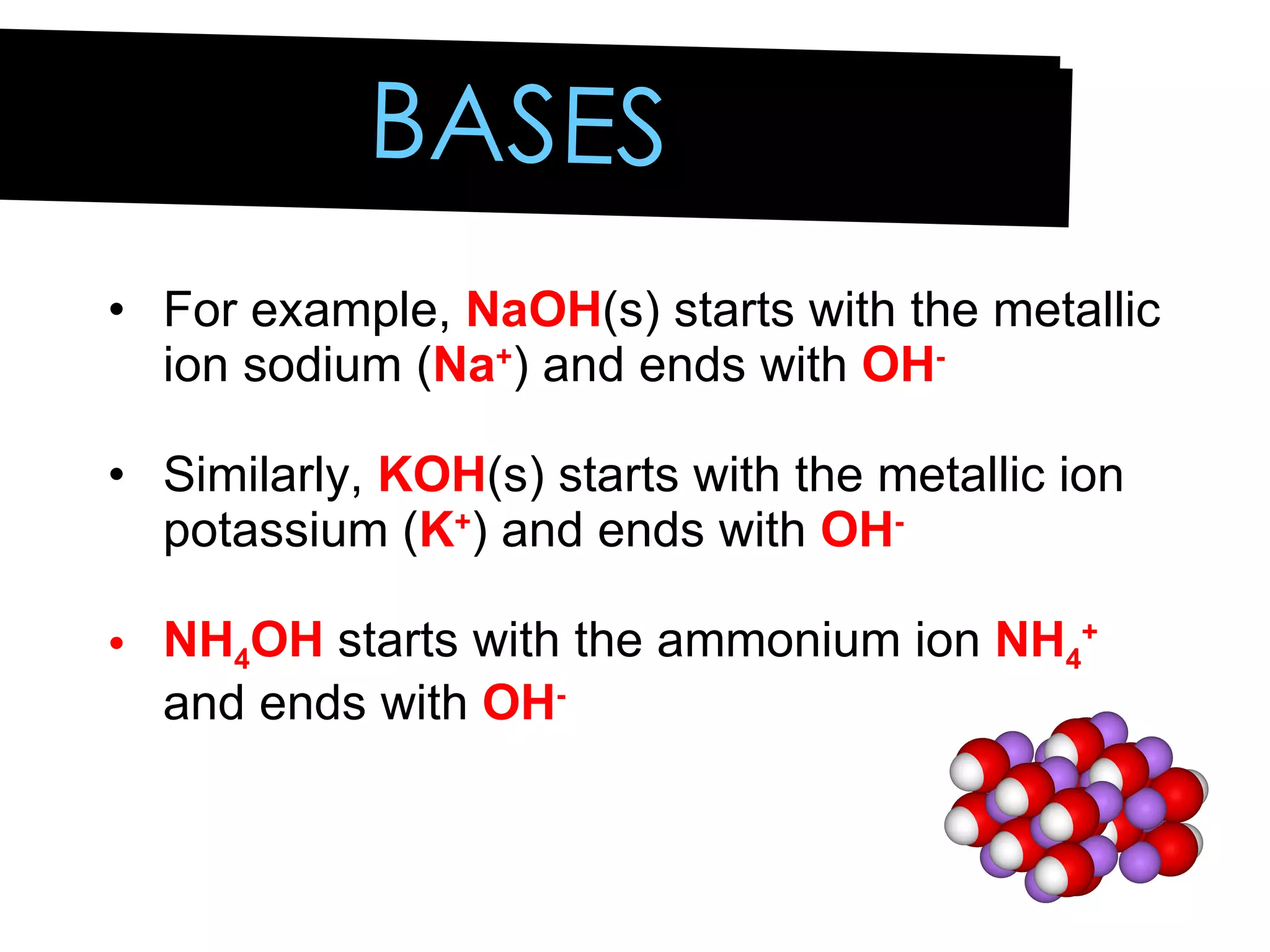 For example,  NaOH (s) starts with the metallic ion sodium ( Na + ) and ends with  OH - Similarly,  KOH (s) starts with the metallic ion potassium ( K + ) and ends with  OH - NH 4 OH  starts with the ammonium ion  NH 4 +  and ends with  OH - BASES 