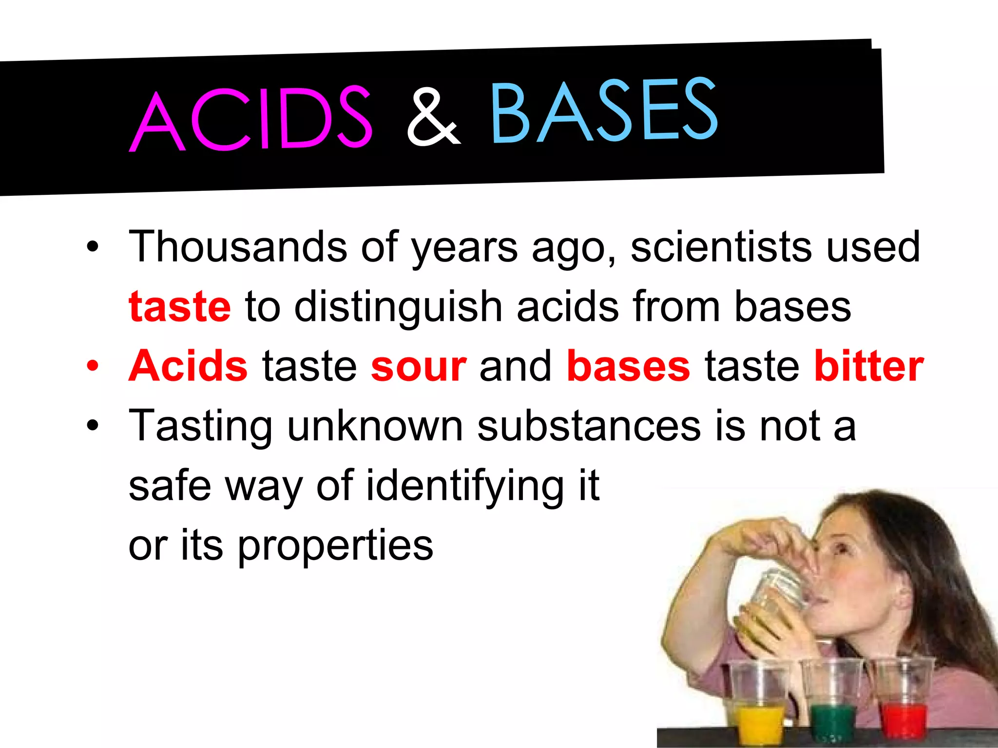 ACIDS   &  BASES Thousands of years ago, scientists used  taste  to distinguish acids from bases Acids  taste  sour  and  bases  taste  bitter Tasting unknown substances is not a safe way of identifying it  or its properties 