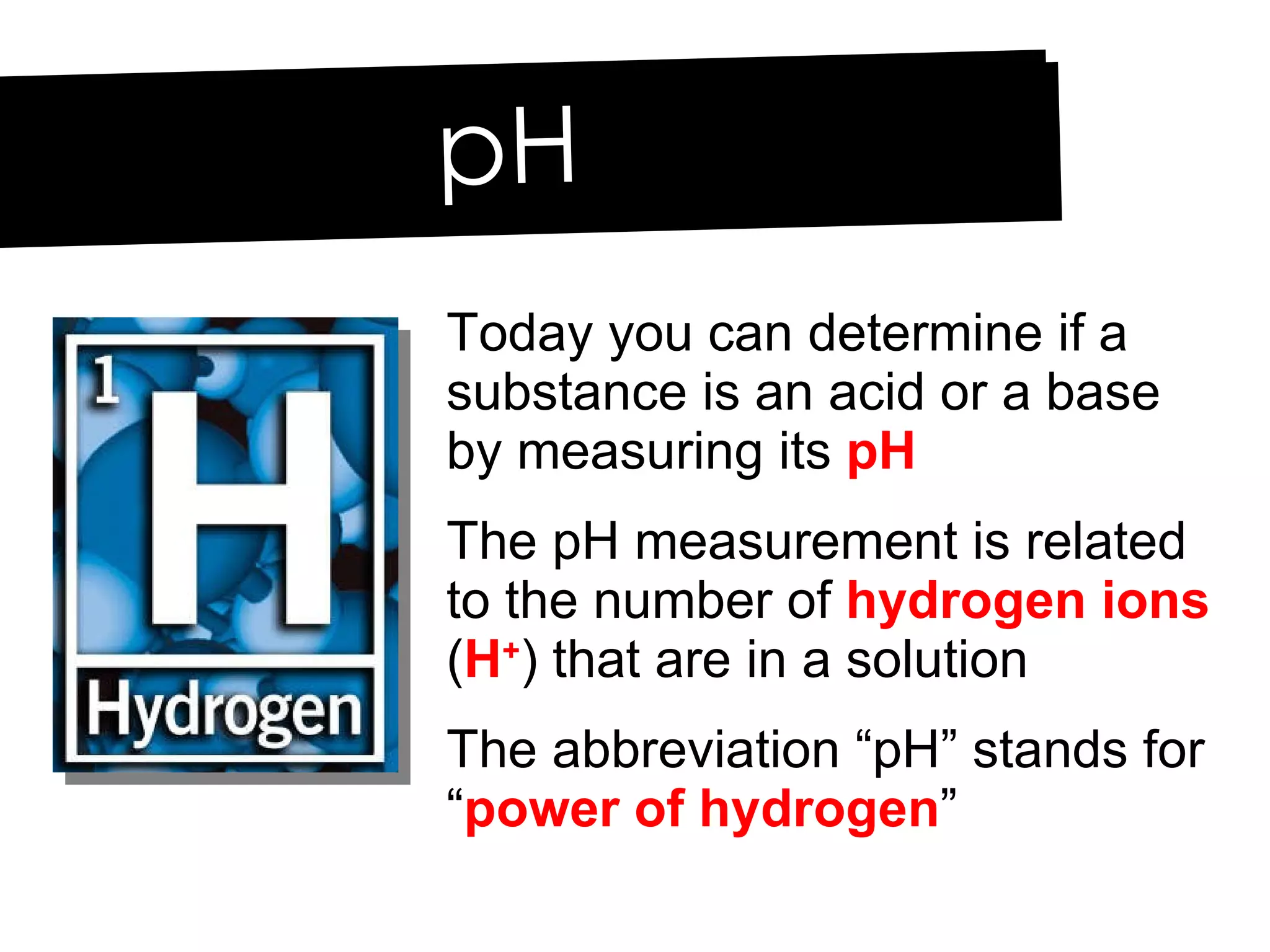 pH Today you can determine if a substance is an acid or a base by measuring its  pH The pH measurement is related to the number of  hydrogen ions  ( H + ) that are in a solution The abbreviation “pH” stands for “ power of hydrogen ” 
