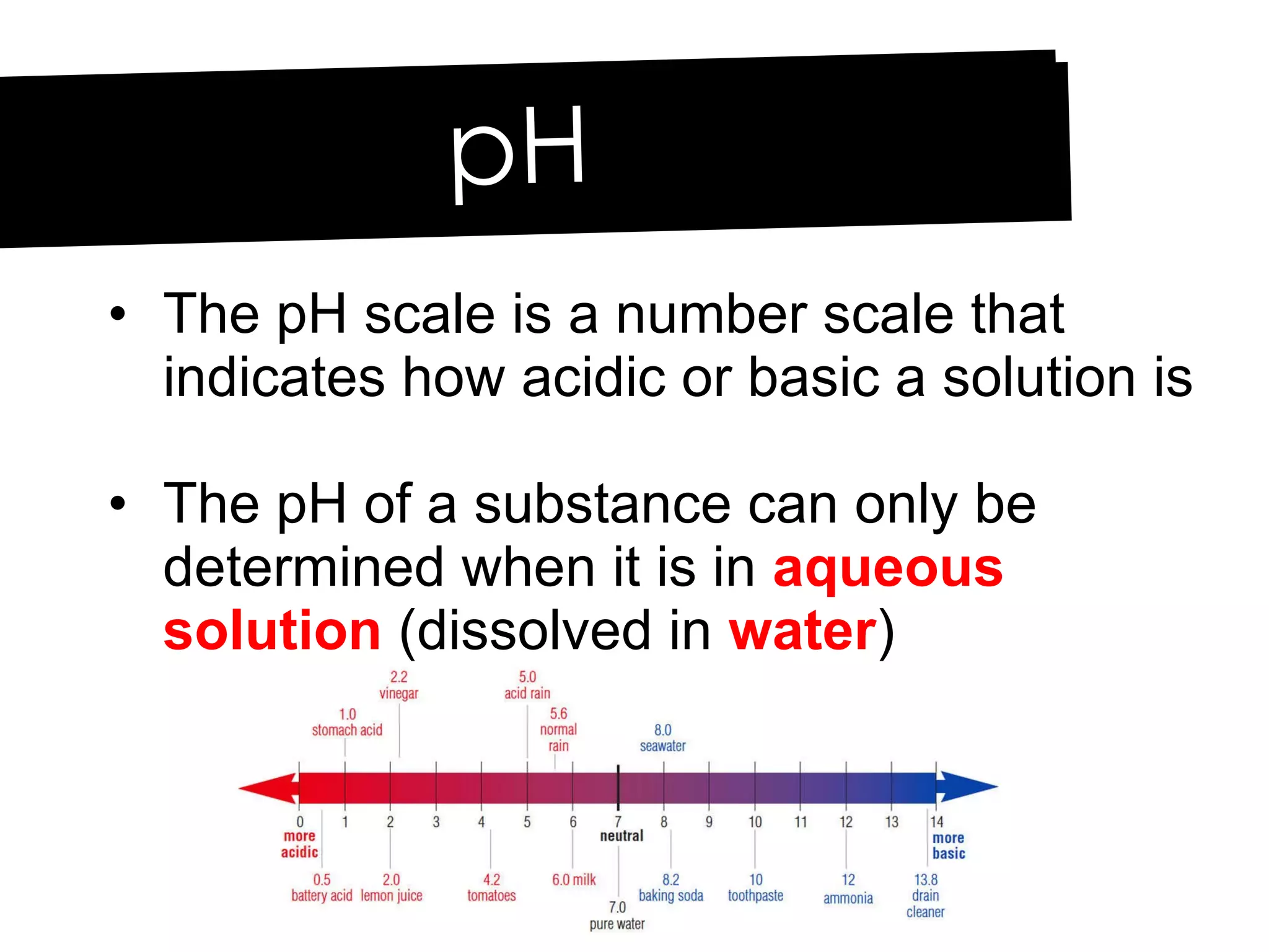 The pH scale is a number scale that indicates how acidic or basic a solution is The pH of a substance can only be determined when it is in  aqueous solution  (dissolved in  water ) pH 