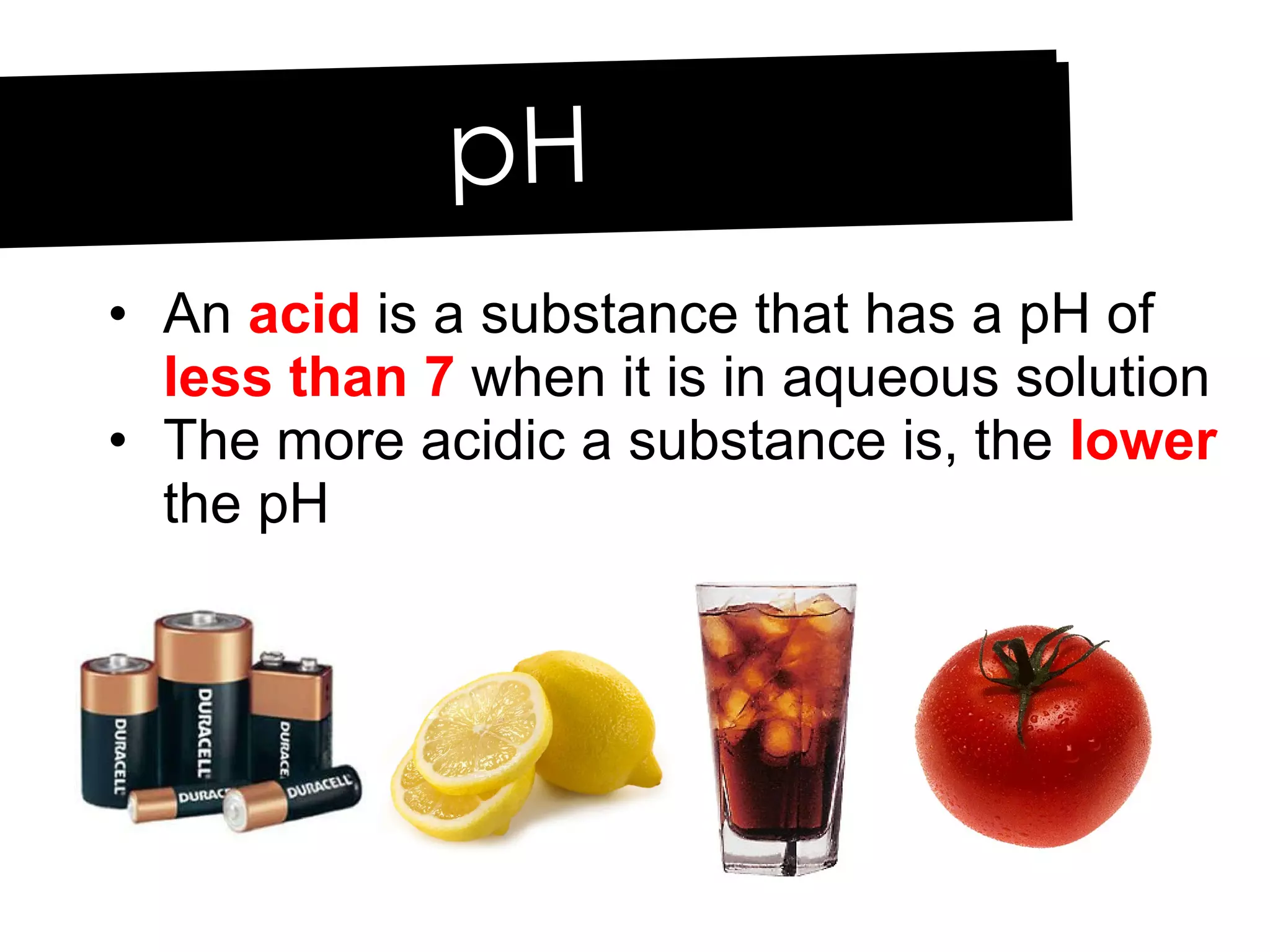 An  acid  is a substance that has a pH of  less than 7  when it is in aqueous solution The more acidic a substance is, the  lower  the pH pH 