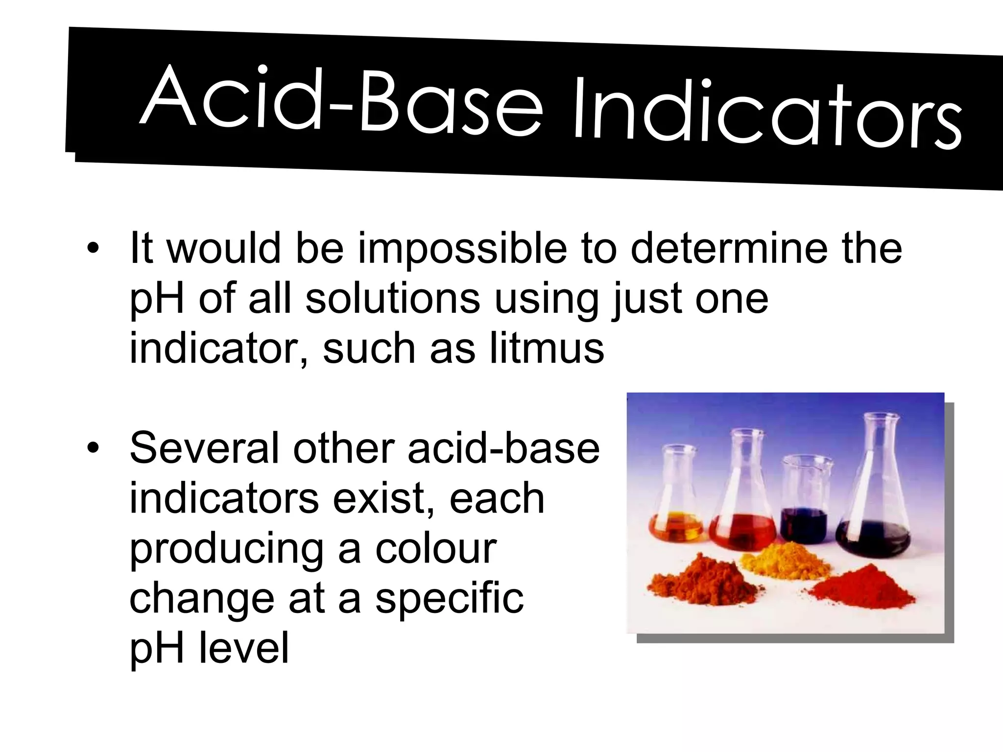 It would be impossible to determine the pH of all solutions using just one indicator, such as litmus Several other acid-base  indicators exist, each  producing a colour  change at a specific  pH level Acid-Base Indicators 