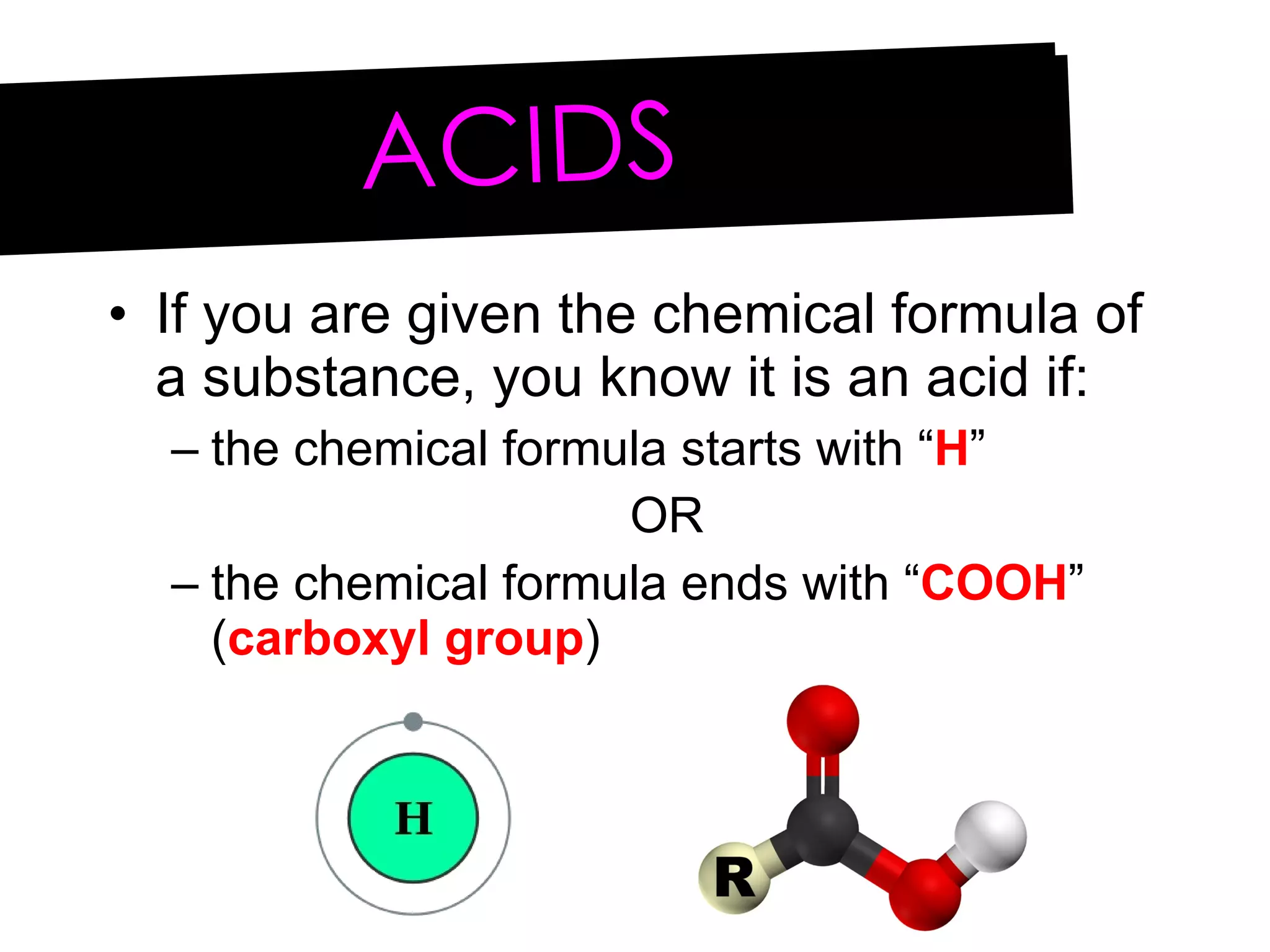 If you are given the chemical formula of a substance, you know it is an acid if: the chemical formula starts with “ H ” OR the chemical formula ends with “ COOH ” ( carboxyl group ) ACIDS 