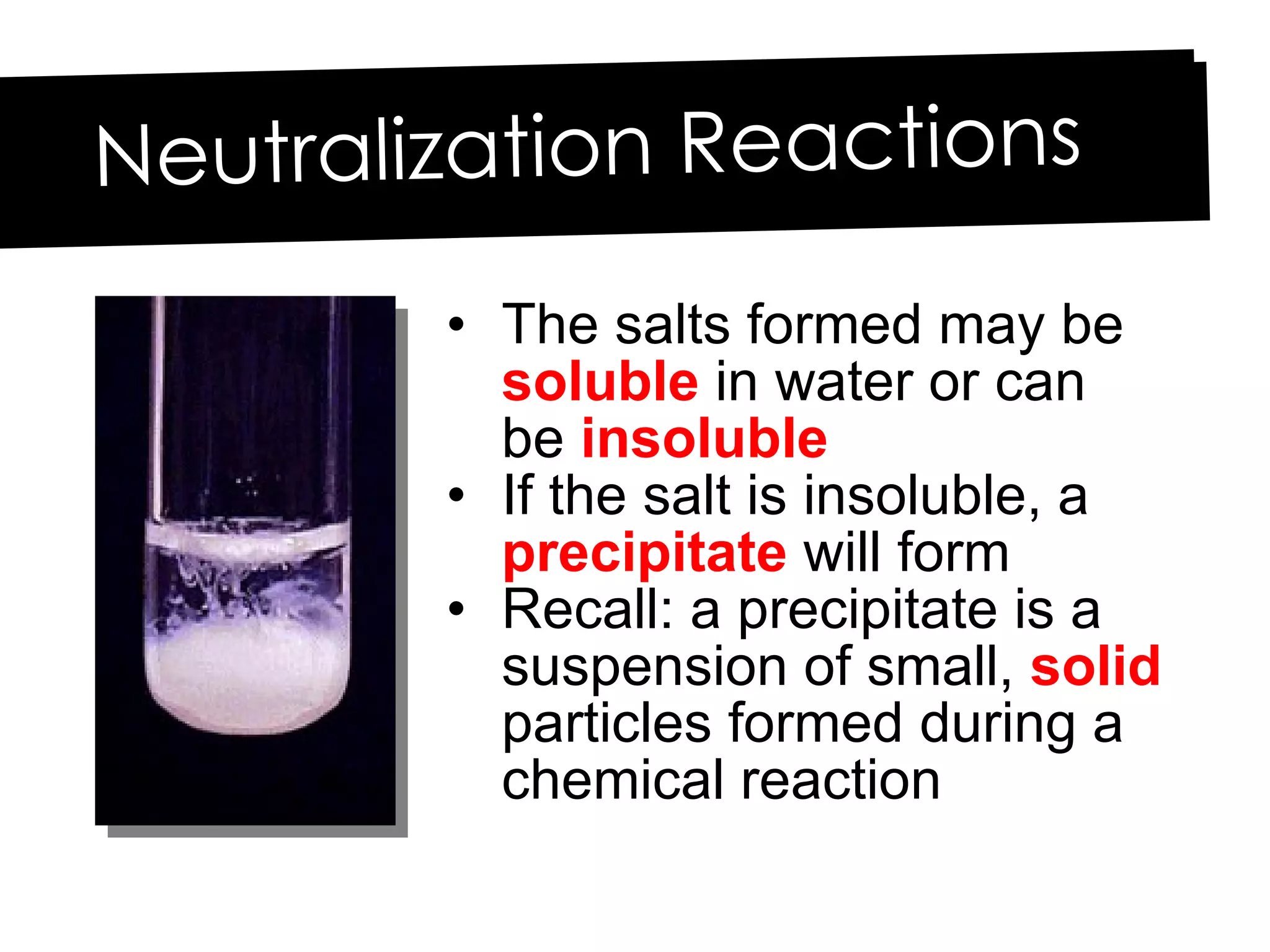 The salts formed may be  soluble  in water or can be  insoluble If the salt is insoluble, a  precipitate  will form Recall: a precipitate is a suspension of small,  solid  particles formed during a chemical reaction Neutralization Reactions 