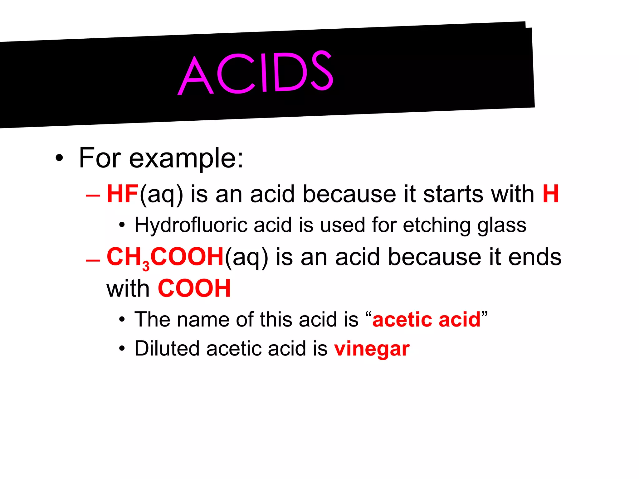For example: HF (aq) is an acid because it starts with  H Hydrofluoric acid is used for etching glass CH 3 COOH (aq) is an acid because it ends with  COOH The name of this acid is “ acetic acid ” Diluted acetic acid is  vinegar ACIDS 