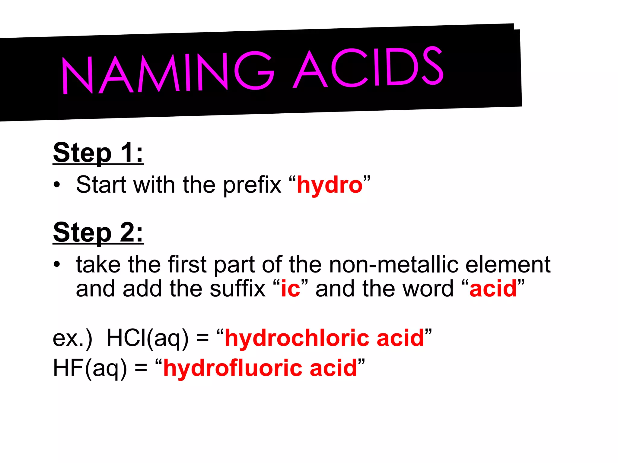 Step 1: Start with the prefix “ hydro ” Step 2: take the first part of the non-metallic element and add the suffix “ ic ” and the word “ acid ” ex.)  HCl(aq) = “ hydrochloric acid ” HF(aq) = “ hydrofluoric acid ” NAMING ACIDS 