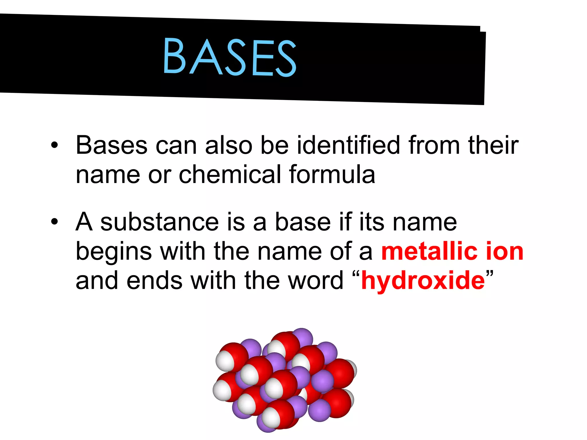 BASES Bases can also be identified from their name or chemical formula A substance is a base if its name begins with the name of a  metallic ion  and ends with the word “ hydroxide ” 
