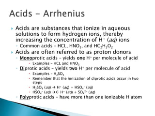Acids are substances that ionize in aqueous solutions to form hydrogen ions, thereby increasing the concentration of H+ (aq) ionsCommon acids – HCL, HNO3, and HC2H3O2Acids are often referred to as proton donorsMonoprotic acids – yields oneH+ per molecule of acid Examples – HCL and HNO3Diprotic acids – yields two H+ per molecule of acidExamples – H2SO4Remember that the ionization of diprotic acids occur in two stepsH2SO4 (aq)  H+ (aq) + HSO4- (aq)HSO4- (aq)  H+ (aq) + SO42- (aq)Polyprotic acids – have more than one ionizable H atomAcids - Arrhenius