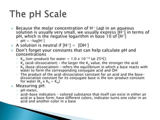 Because the molar concentration of H+ (aq) in an aqueous solution is usually very small, we usually express [H+] in terms of pH, which is the negative logarithm in base 10 of [H+]pH = -log[H+] A solution is neutral if [H+] = [OH-]Don’t forget your constants that can help calculate pH and concentrationsKw (ion-product) for water = 1.0 x 10-14 (at 25oC) Ka (acid-dissociation) – the larger the Ka value, the stronger the acidKb (base-dissociation) – refers the equilibrium in which a base reacts with water to form the corresponding conjugate acid and OH-The product of the acid-dissociation constant for an acid and the base-dissociation constant for its conjugate base is the ion-product constant for water (Ka x Kb = Kw)Measuring pH:pH meter, acid-base indicators – colored substance that itself can exist in either an acid or a base form; have different colors, indicator turns one color in an acid and another color in a baseThe pH Scale