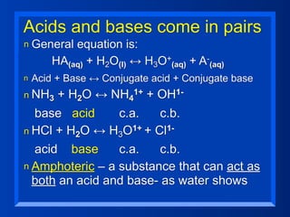 Acids and bases come in pairs
n   General equation is:
       HA(aq) + H2O(l) ↔ H3O+(aq) + A-(aq)
n   Acid + Base ↔ Conjugate acid + Conjugate base
n NH3    + H2O ↔ NH4    1+   +   OH 1-

  base acid      c.a.   c.b.
n HCl + H2O ↔ H3O1+ + Cl1-

  acid base      c.a.   c.b.
n Amphoteric – a substance that can act as
  both an acid and base- as water shows
 