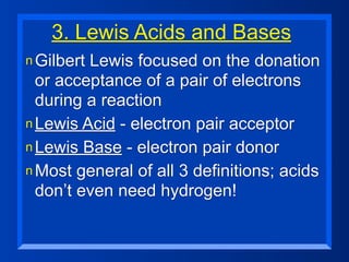 3. Lewis Acids and Bases
n GilbertLewis focused on the donation
  or acceptance of a pair of electrons
  during a reaction
n Lewis Acid - electron pair acceptor
n Lewis Base - electron pair donor
n Most general of all 3 definitions; acids
  don’t even need hydrogen!
 