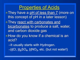 Properties of Acids
n They  have a pH of less than 7 (more on
  this concept of pH in a later lesson)
n They react with carbonates and
  bicarbonates to produce a salt, water,
  and carbon dioxide gas
n How do you know if a chemical is an
  acid?
 –It usually starts with Hydrogen.
 –HCl, H2SO4, HNO3, etc. (but not water!)
 