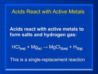 Acids React with Active Metals


Acids react with active metals to
form salts and hydrogen gas:

HCl(aq) + Mg(s) → MgCl2(aq) + H2(g)

This is a single-replacement reaction
 