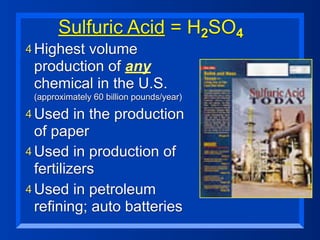 Sulfuric Acid = H2SO4
4 Highestvolume
 production of any
 chemical in the U.S.
 (approximately 60 billion pounds/year)

4 Used    in the production
  of paper
4 Used in production of
  fertilizers
4 Used in petroleum
  refining; auto batteries
 