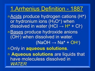 1.Arrhenius Definition - 1887
n Acids produce hydrogen cations (H+)

  or hydronium ions (H3O  +) when

  dissolved in water (HCl → H+ + Cl-)
n Bases produce hydroxide anions
  (OH-) when dissolved in water.
               (NaOH → Na    + + OH-)

n Only in aqueous solutions.
n Aqueous solutions are liquids that
  have moleculess dissolved in
  WATER
 