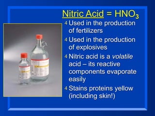 Nitric Acid = HNO3
4 Used   in the production
  of fertilizers
4 Used in the production
  of explosives
4 Nitric acid is a volatile
  acid – its reactive
  components evaporate
  easily
4 Stains proteins yellow
  (including skin!)
 