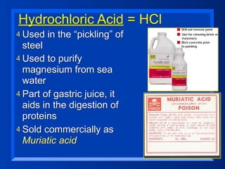 Hydrochloric Acid = HCl
4 Used   in the “pickling” of
  steel
4 Used to purify
  magnesium from sea
  water
4 Part of gastric juice, it
  aids in the digestion of
  proteins
4 Sold commercially as
  Muriatic acid
 