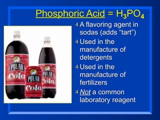 Phosphoric Acid = H3PO4
        4 A flavoring agent in
          sodas (adds “tart”)
        4 Used in the
          manufacture of
          detergents
        4 Used in the
          manufacture of
          fertilizers
        4 Not a common
          laboratory reagent
 