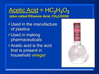 Acetic Acid = HC2H3O2
(also called Ethanoic Acid, CH3COOH)

4 Used   in the manufacture
  of plastics
4 Used in making
  pharmaceuticals
4 Acetic acid is the acid
  that is present in
  household vinegar
 