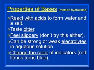 Properties of Bases (metallic hydroxides)
n React   with acids to form water and
  a salt.
n Taste bitter.
n Feel slippery (don’t try this either).
n Can be strong or weak electrolytes
  in aqueous solution
n Change the color of indicators (red
  litmus turns blue).
 