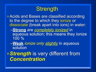 Strength
n Acids and Bases are classified according
 to the degree to which they ionize or
 dissociate (break apart into ions) in water:
  –Strong are completely ionized in
   aqueous solution; this means they ionize
   100 %
  –Weak ionize only slightly in aqueous
   solution
n Strength
         is very different from
 Concentration
 