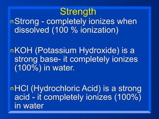 Strength
n Strong- completely ionizes when
 dissolved (100 % ionization)

n KOH (Potassium Hydroxide) is a
 strong base- it completely ionizes
 (100%) in water.

n HCl(Hydrochloric Acid) is a strong
 acid - it completely ionizes (100%)
 in water
 