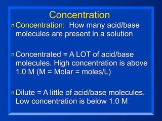Concentration
n Concentration:How many acid/base
 molecules are present in a solution

n Concentrated = A LOT of acid/base
 molecules. High concentration is above
 1.0 M (M = Molar = moles/L)

n Dilute
      = A little of acid/base molecules.
 Low concentration is below 1.0 M
 