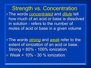 Strength vs. Concentration
n The words concentrated and dilute tell
 how much of an acid or base is dissolved
 in solution - refers to the number of
 moles of acid or base in a given volume

n Thewords strong and weak refer to the
 extent of ionization of an acid or base.
 Strong = 80% - 100% ionization
n Weak = 10% - 30 % ionization
 