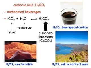 carbonic acid, H2CO3

-- carbonated beverages
-- CO2 + H2O             H2CO3

           rainwater                 H2CO3: beverage carbonation
  in air                 dissolves
                         limestone
                          (CaCO3)




 H2CO3: cave formation           H2CO3: natural acidity of lakes
 