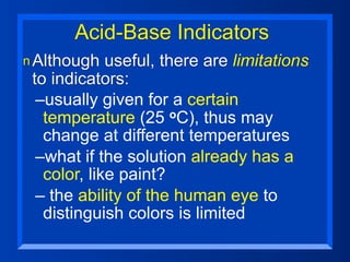 Acid-Base Indicators
n Although   useful, there are limitations
 to indicators:
  –usually given for a certain
   temperature (25     oC), thus may
   change at different temperatures
  –what if the solution already has a
   color, like paint?
  – the ability of the human eye to
   distinguish colors is limited
 