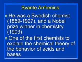 Svante Arrhenius
n He was a Swedish chemist
 (1859-1927), and a Nobel
 prize winner in chemistry
 (1903)
n One of the first chemists to
 explain the chemical theory of
 the behavior of acids and
 bases
 