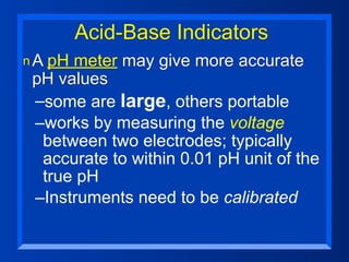 Acid-Base Indicators
n A pHmeter may give more accurate
 pH values
 –some are large, others portable
 –works by measuring the voltage
  between two electrodes; typically
  accurate to within 0.01 pH unit of the
  true pH
 –Instruments need to be calibrated
 